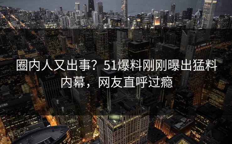 圈内人又出事？51爆料刚刚曝出猛料内幕，网友直呼过瘾