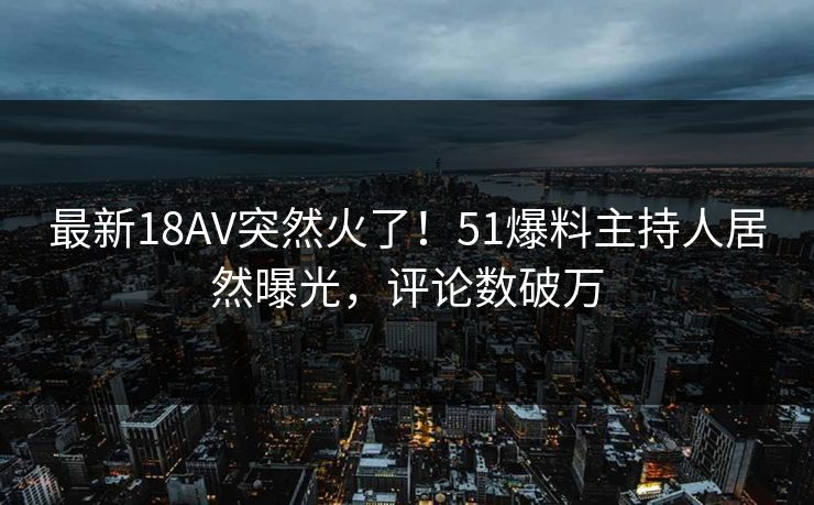 最新18AV突然火了！51爆料主持人居然曝光，评论数破万