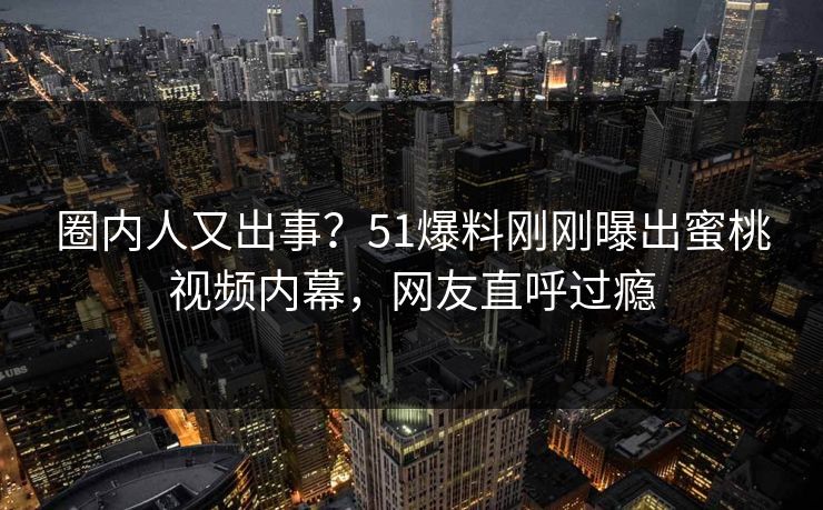 圈内人又出事？51爆料刚刚曝出蜜桃视频内幕，网友直呼过瘾