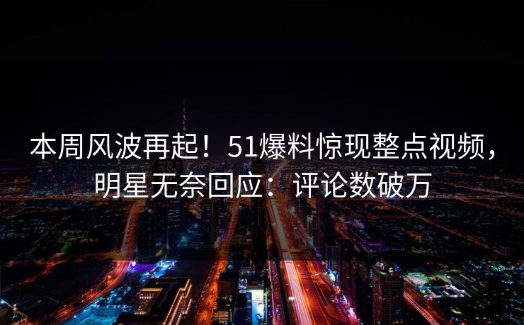 本周风波再起！51爆料惊现整点视频，明星无奈回应：评论数破万