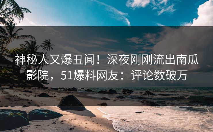 神秘人又爆丑闻！深夜刚刚流出南瓜影院，51爆料网友：评论数破万