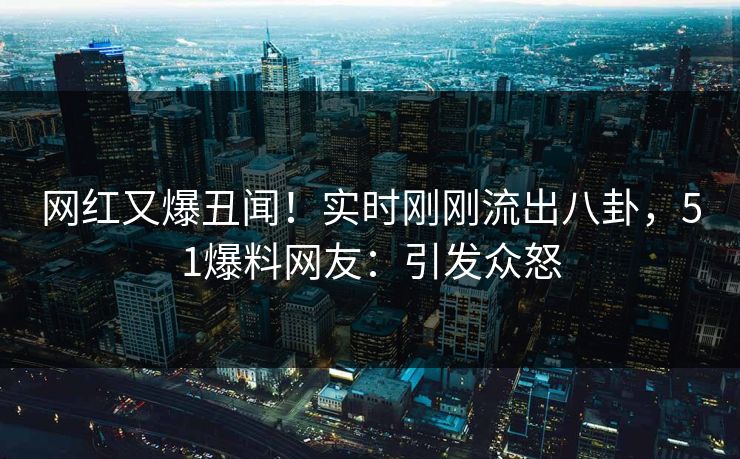 网红又爆丑闻！实时刚刚流出八卦，51爆料网友：引发众怒