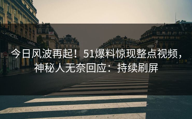 今日风波再起！51爆料惊现整点视频，神秘人无奈回应：持续刷屏