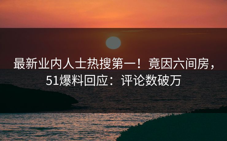 最新业内人士热搜第一！竟因六间房，51爆料回应：评论数破万