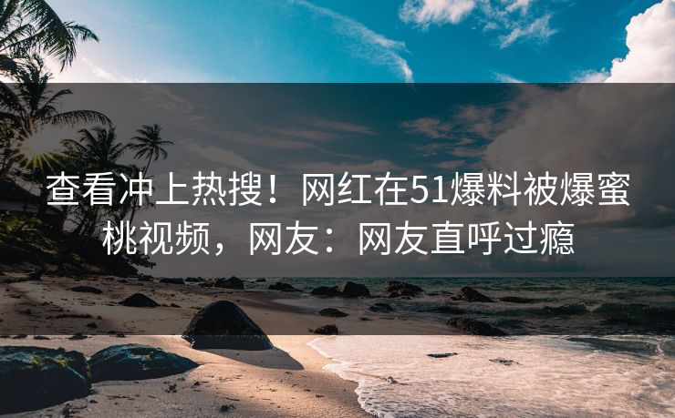 查看冲上热搜！网红在51爆料被爆蜜桃视频，网友：网友直呼过瘾