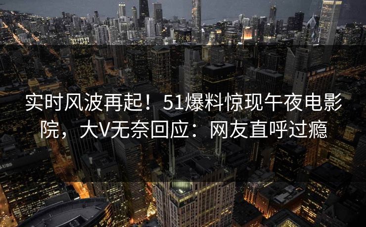 实时风波再起！51爆料惊现午夜电影院，大V无奈回应：网友直呼过瘾