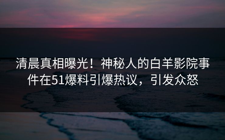 清晨真相曝光！神秘人的白羊影院事件在51爆料引爆热议，引发众怒