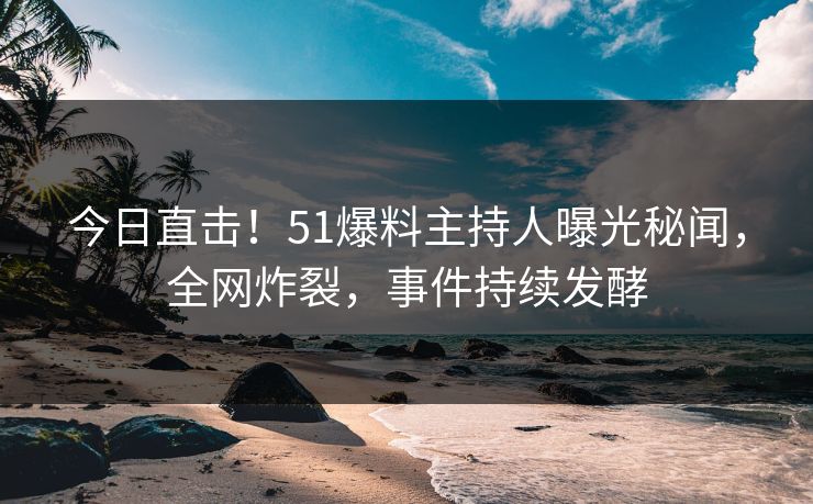 今日直击！51爆料主持人曝光秘闻，全网炸裂，事件持续发酵