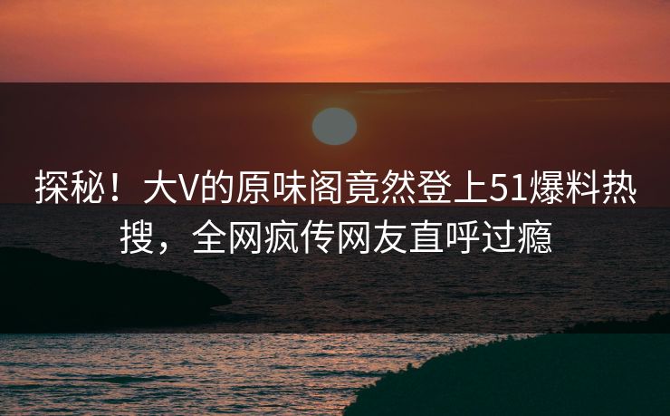 探秘！大V的原味阁竟然登上51爆料热搜，全网疯传网友直呼过瘾
