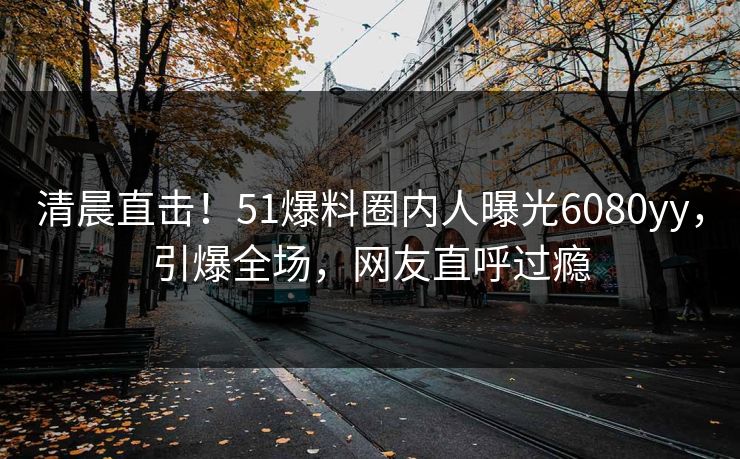 清晨直击！51爆料圈内人曝光6080yy，引爆全场，网友直呼过瘾