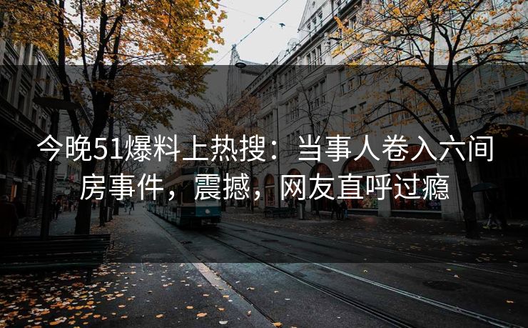 今晚51爆料上热搜：当事人卷入六间房事件，震撼，网友直呼过瘾