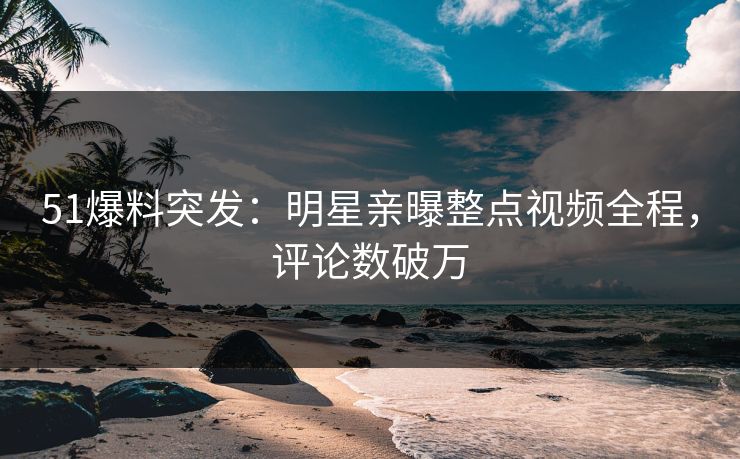 51爆料突发：明星亲曝整点视频全程，评论数破万