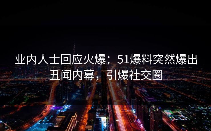 业内人士回应火爆：51爆料突然爆出丑闻内幕，引爆社交圈
