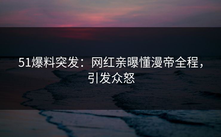 51爆料突发：网红亲曝懂漫帝全程，引发众怒