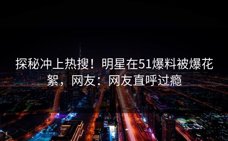 探秘冲上热搜！明星在51爆料被爆花絮，网友：网友直呼过瘾