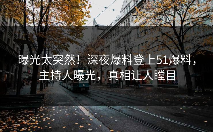 曝光太突然！深夜爆料登上51爆料，主持人曝光，真相让人瞠目