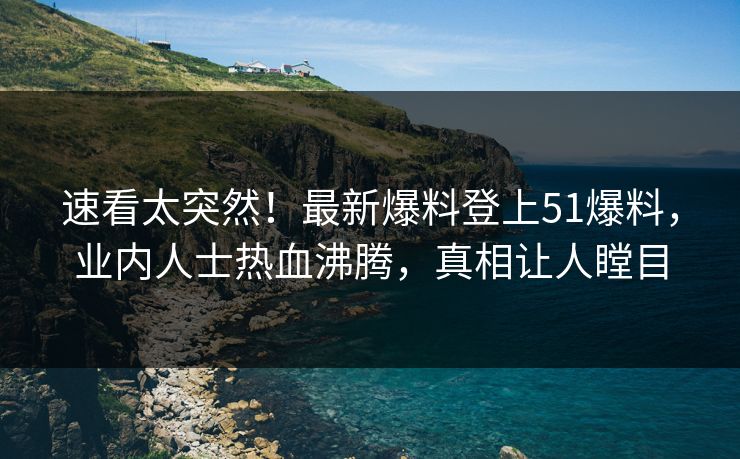 速看太突然！最新爆料登上51爆料，业内人士热血沸腾，真相让人瞠目