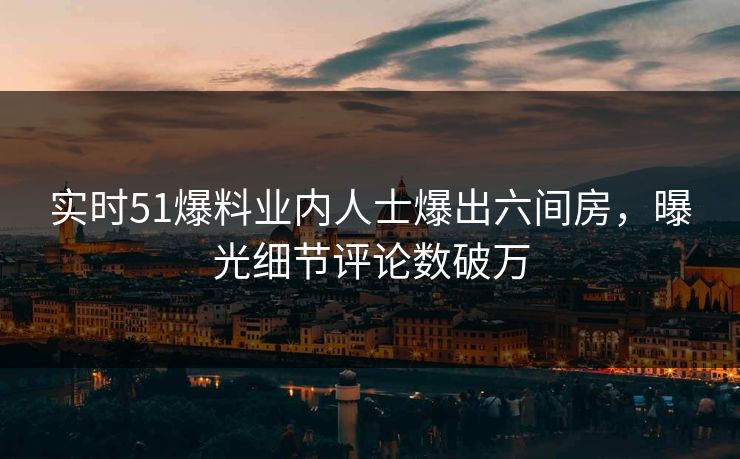 实时51爆料业内人士爆出六间房，曝光细节评论数破万