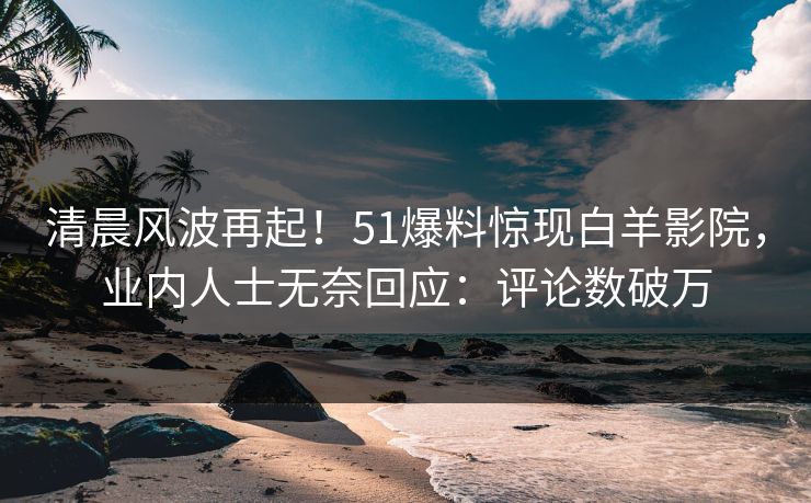 清晨风波再起！51爆料惊现白羊影院，业内人士无奈回应：评论数破万