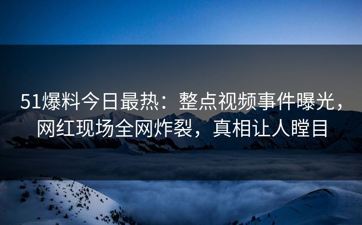 51爆料今日最热：整点视频事件曝光，网红现场全网炸裂，真相让人瞠目