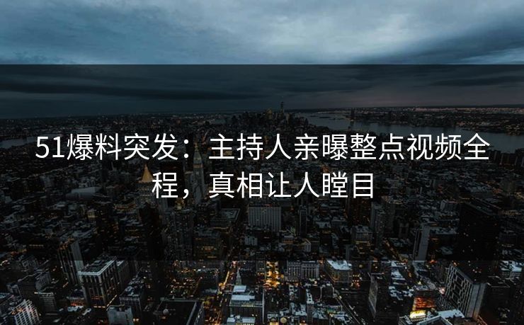 51爆料突发：主持人亲曝整点视频全程，真相让人瞠目
