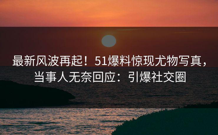 最新风波再起！51爆料惊现尤物写真，当事人无奈回应：引爆社交圈