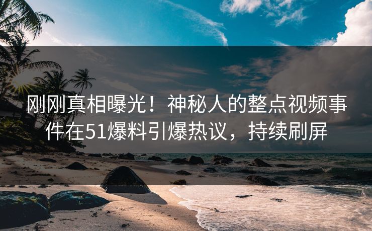 刚刚真相曝光！神秘人的整点视频事件在51爆料引爆热议，持续刷屏