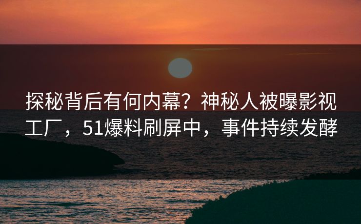 探秘背后有何内幕？神秘人被曝影视工厂，51爆料刷屏中，事件持续发酵