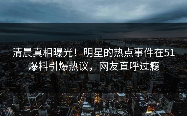 清晨真相曝光！明星的热点事件在51爆料引爆热议，网友直呼过瘾