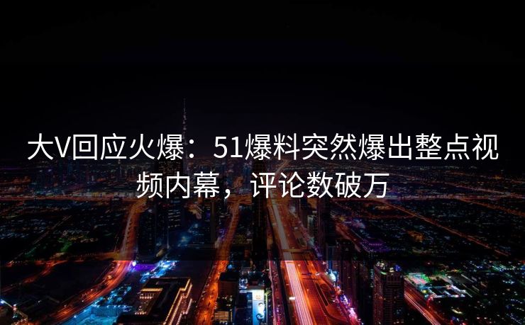 大V回应火爆：51爆料突然爆出整点视频内幕，评论数破万