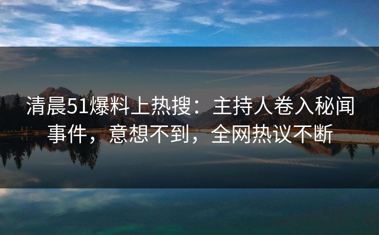 清晨51爆料上热搜：主持人卷入秘闻事件，意想不到，全网热议不断