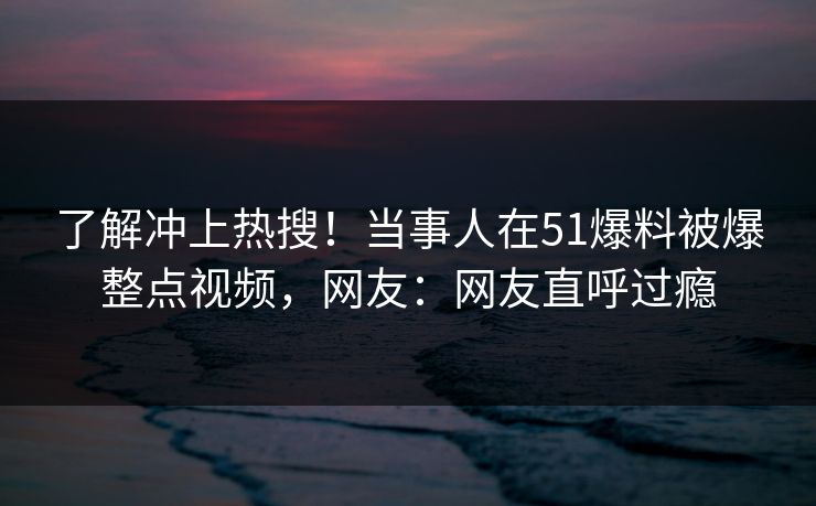 了解冲上热搜！当事人在51爆料被爆整点视频，网友：网友直呼过瘾