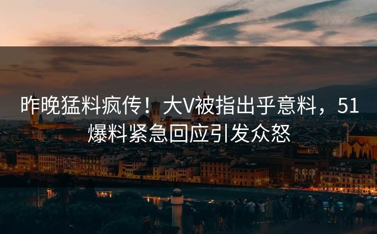昨晚猛料疯传！大V被指出乎意料，51爆料紧急回应引发众怒