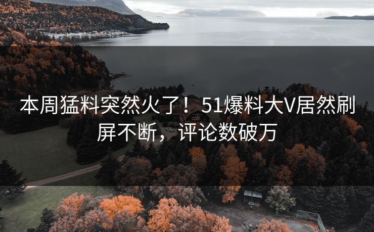 本周猛料突然火了！51爆料大V居然刷屏不断，评论数破万