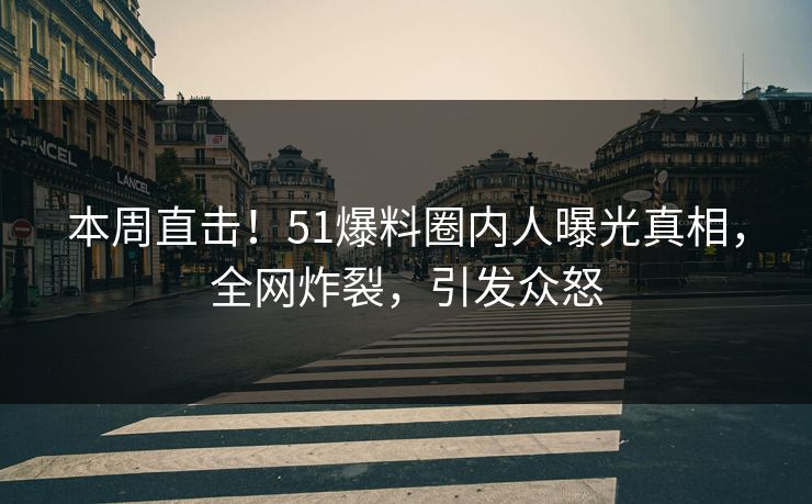 本周直击！51爆料圈内人曝光真相，全网炸裂，引发众怒