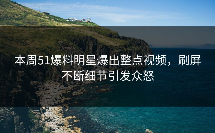 本周51爆料明星爆出整点视频，刷屏不断细节引发众怒