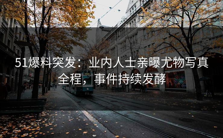 51爆料突发：业内人士亲曝尤物写真全程，事件持续发酵