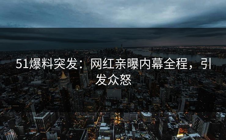 51爆料突发：网红亲曝内幕全程，引发众怒