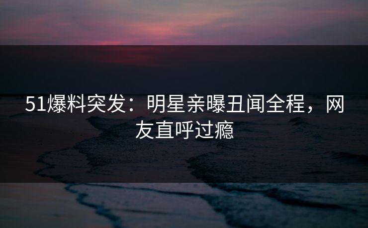 51爆料突发：明星亲曝丑闻全程，网友直呼过瘾