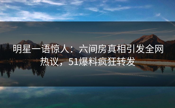 明星一语惊人：六间房真相引发全网热议，51爆料疯狂转发
