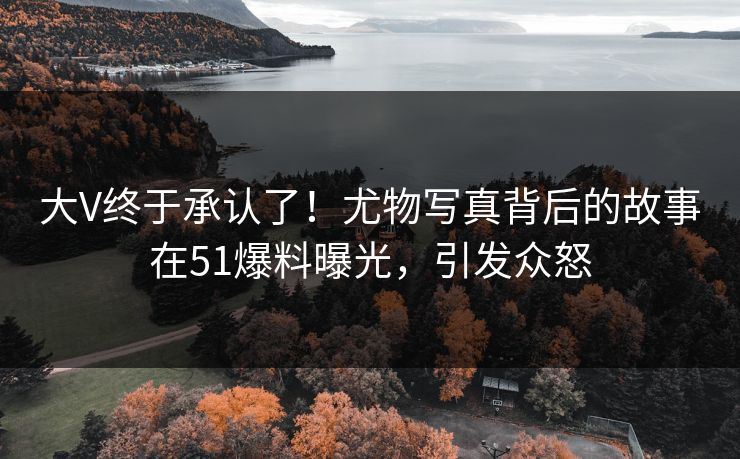 大V终于承认了！尤物写真背后的故事在51爆料曝光，引发众怒