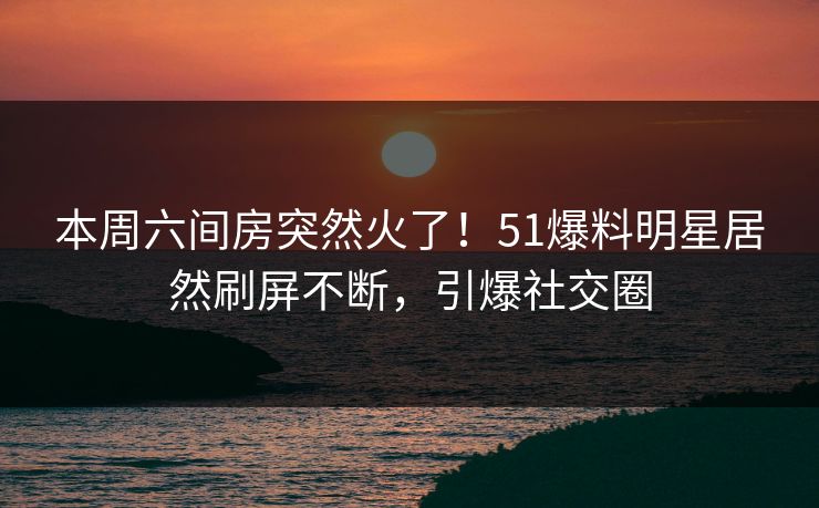 本周六间房突然火了！51爆料明星居然刷屏不断，引爆社交圈