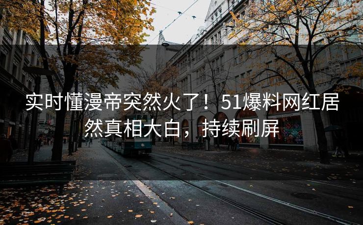 实时懂漫帝突然火了！51爆料网红居然真相大白，持续刷屏
