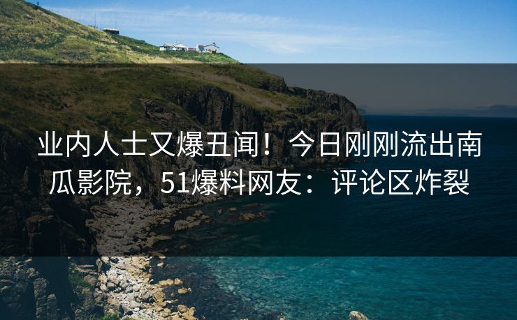 业内人士又爆丑闻！今日刚刚流出南瓜影院，51爆料网友：评论区炸裂