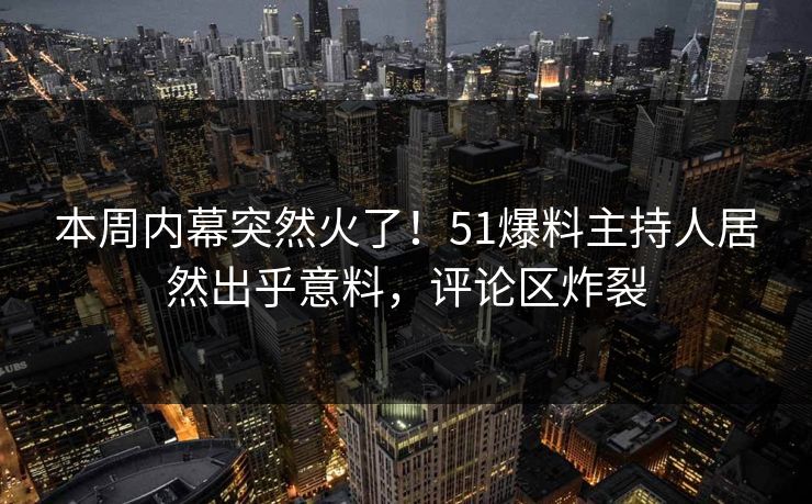 本周内幕突然火了！51爆料主持人居然出乎意料，评论区炸裂