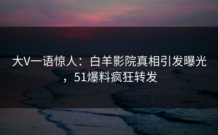大V一语惊人：白羊影院真相引发曝光，51爆料疯狂转发