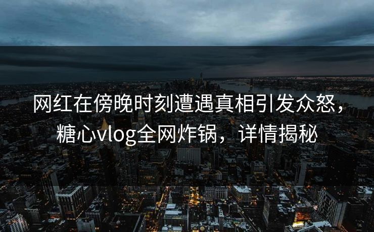 网红在傍晚时刻遭遇真相引发众怒，糖心vlog全网炸锅，详情揭秘