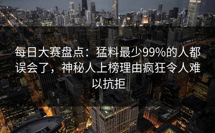 每日大赛盘点：猛料最少99%的人都误会了，神秘人上榜理由疯狂令人难以抗拒