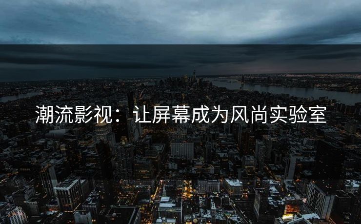 潮流影视：让屏幕成为风尚实验室