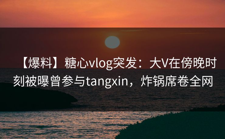 【爆料】糖心vlog突发：大V在傍晚时刻被曝曾参与tangxin，炸锅席卷全网